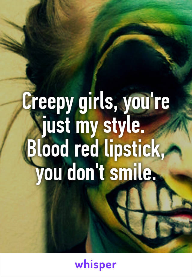 Creepy girls, you're just my style. 
Blood red lipstick, you don't smile.