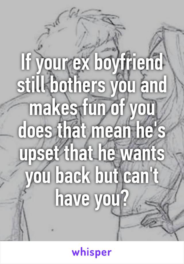 If your ex boyfriend still bothers you and makes fun of you does that mean he's upset that he wants you back but can't have you?