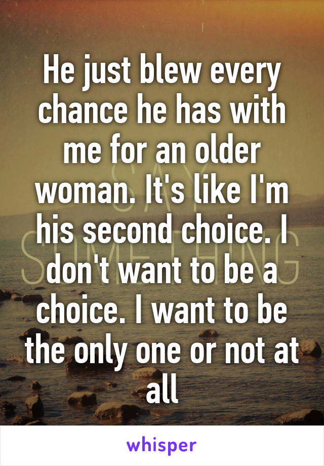 He just blew every chance he has with me for an older woman. It's like I'm his second choice. I don't want to be a choice. I want to be the only one or not at all