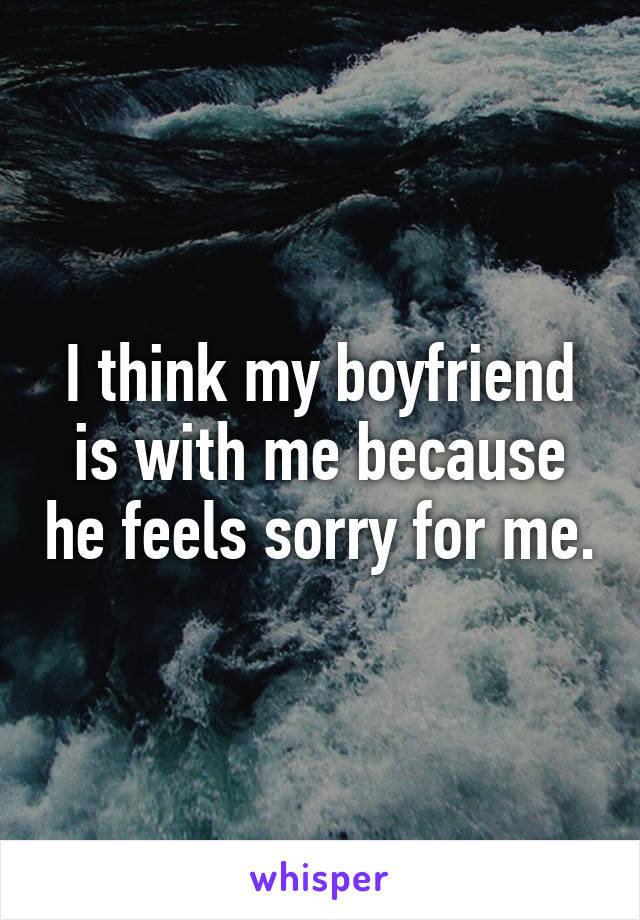 I think my boyfriend is with me because he feels sorry for me.