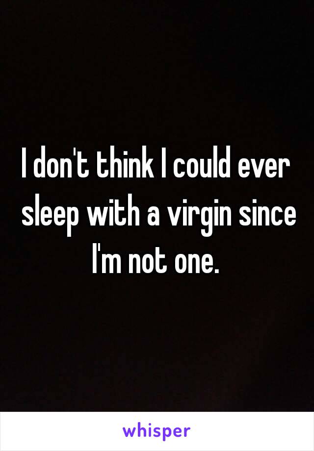 I don't think I could ever sleep with a virgin since I'm not one. 