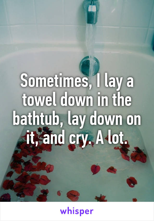 Sometimes, I lay a towel down in the bathtub, lay down on it, and cry. A lot.