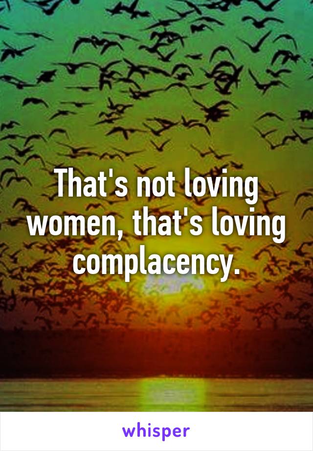 That's not loving women, that's loving complacency.