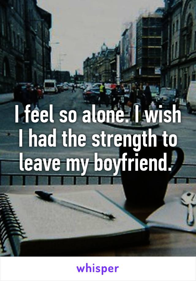 I feel so alone. I wish I had the strength to leave my boyfriend. 