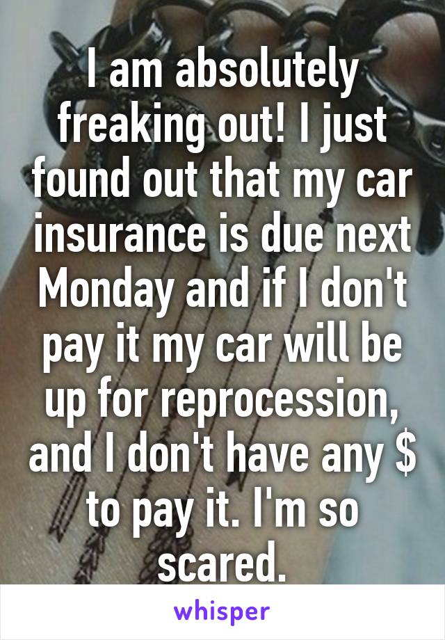 I am absolutely freaking out! I just found out that my car insurance is due next Monday and if I don't pay it my car will be up for reprocession, and I don't have any $ to pay it. I'm so scared.