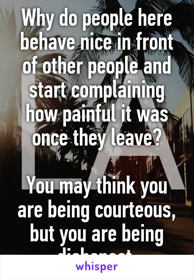 Why do people here behave nice in front of other people and start complaining how painful it was once they leave?

You may think you are being courteous, but you are being dishonest.