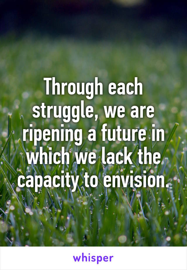 Through each struggle, we are ripening a future in which we lack the capacity to envision.