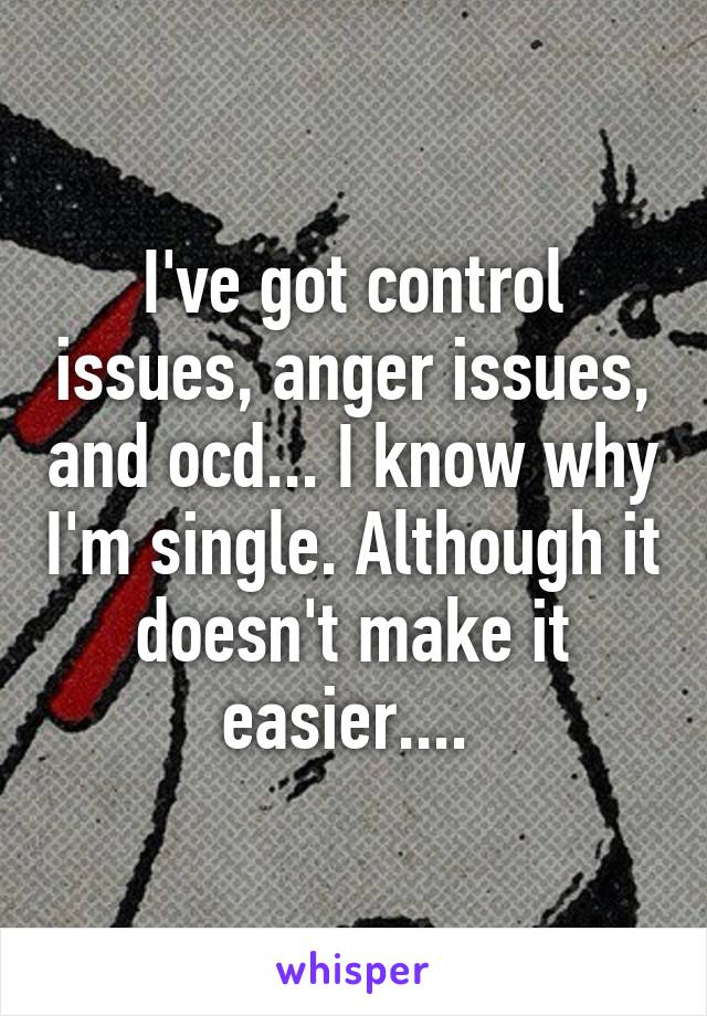 I've got control issues, anger issues, and ocd... I know why I'm single. Although it doesn't make it easier.... 