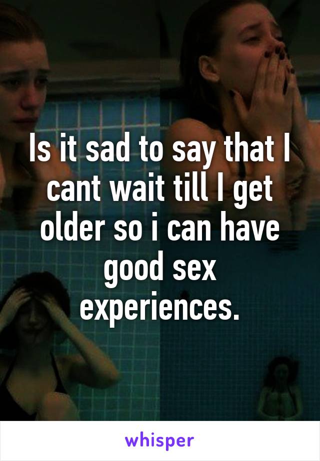 Is it sad to say that I cant wait till I get older so i can have good sex experiences.