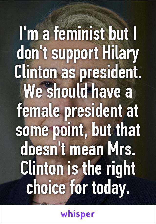 I'm a feminist but I don't support Hilary Clinton as president. We should have a female president at some point, but that doesn't mean Mrs. Clinton is the right choice for today.