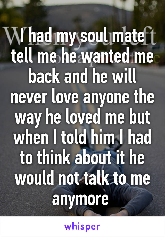 I had my soul mate tell me he wanted me back and he will never love anyone the way he loved me but when I told him I had to think about it he would not talk to me anymore 