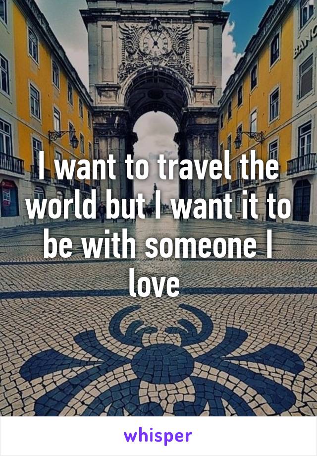 I want to travel the world but I want it to be with someone I love 