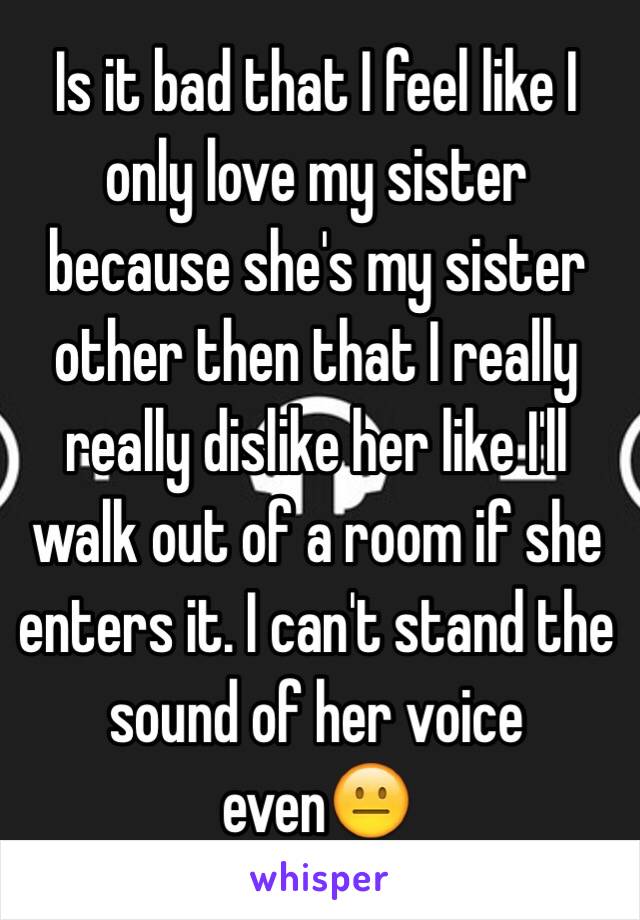 Is it bad that I feel like I only love my sister because she's my sister other then that I really really dislike her like I'll walk out of a room if she enters it. I can't stand the sound of her voice even😐