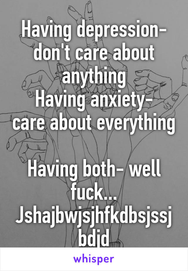 Having depression- don't care about anything
Having anxiety- care about everything 
Having both- well fuck... Jshajbwjsjhfkdbsjssjbdjd