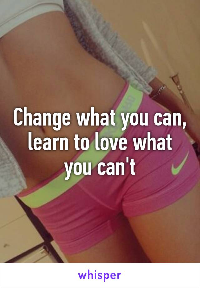 Change what you can, learn to love what you can't