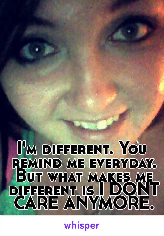 I'm different. You remind me everyday. But what makes me different is I DONT CARE ANYMORE.