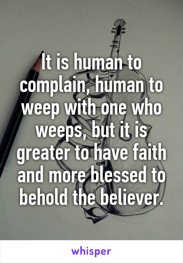 It is human to complain, human to weep with one who weeps, but it is greater to have faith and more blessed to behold the believer.