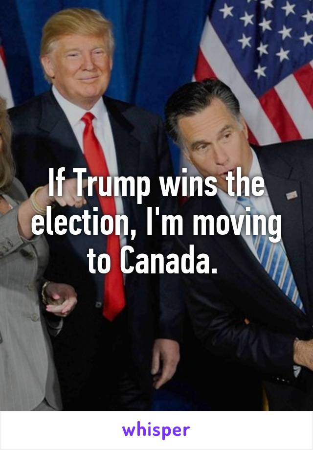 If Trump wins the election, I'm moving to Canada. 