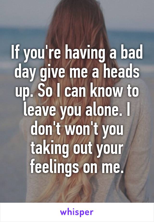 If you're having a bad day give me a heads up. So I can know to leave you alone. I don't won't you taking out your feelings on me.