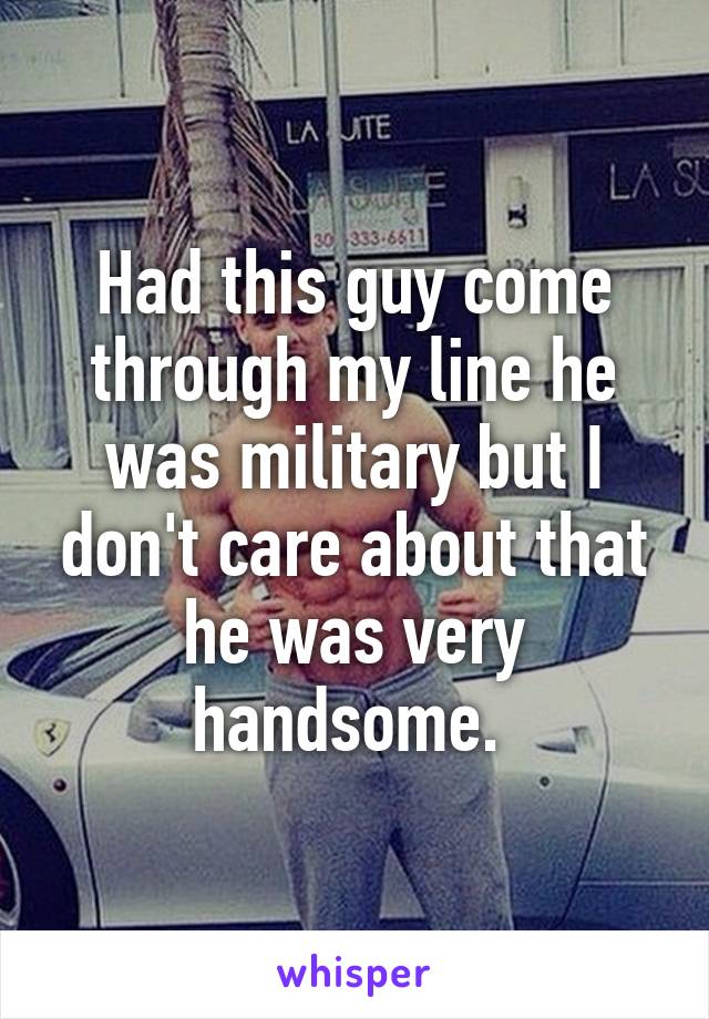 Had this guy come through my line he was military but I don't care about that he was very handsome. 