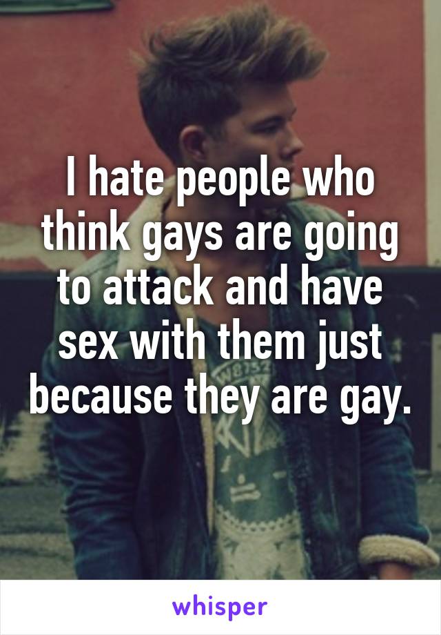 I hate people who think gays are going to attack and have sex with them just because they are gay. 