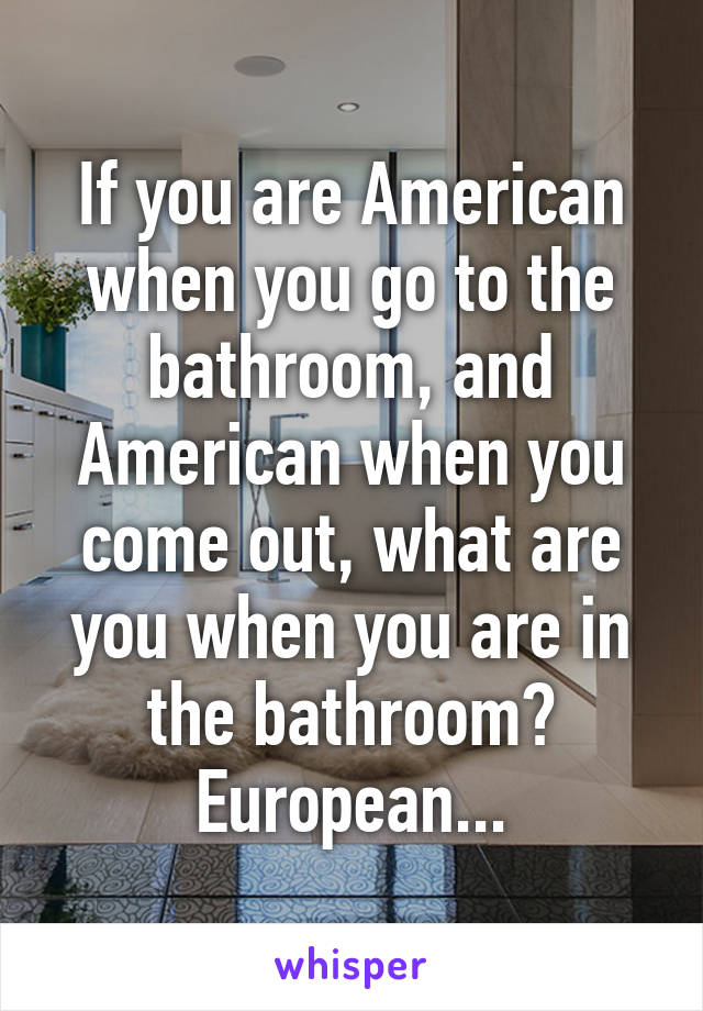 If you are American when you go to the bathroom, and American when you come out, what are you when you are in the bathroom? European...