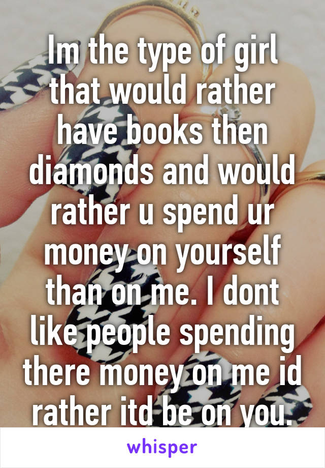 Im the type of girl that would rather have books then diamonds and would rather u spend ur money on yourself than on me. I dont like people spending there money on me id rather itd be on you.