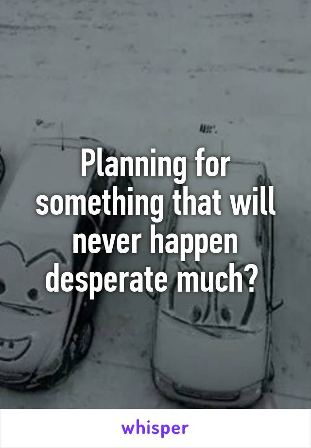 Planning for something that will never happen desperate much? 