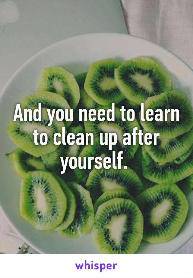 And you need to learn to clean up after yourself. 