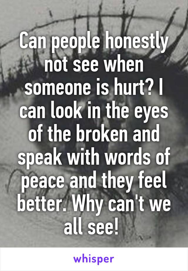 Can people honestly not see when someone is hurt? I can look in the eyes of the broken and speak with words of peace and they feel better. Why can't we all see! 