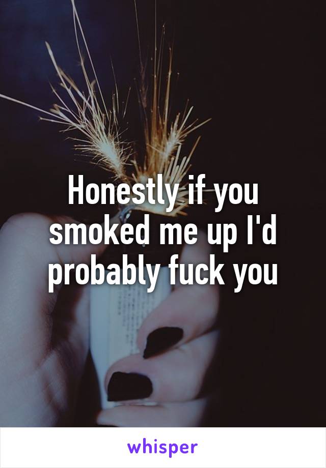 Honestly if you smoked me up I'd probably fuck you