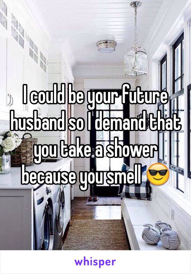 I could be your future husband so I demand that you take a shower because you smell 😎