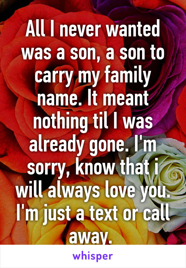 All I never wanted was a son, a son to carry my family name. It meant nothing til I was already gone. I'm sorry, know that i will always love you. I'm just a text or call away. 