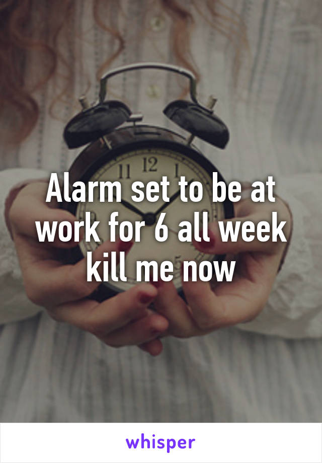 Alarm set to be at work for 6 all week kill me now