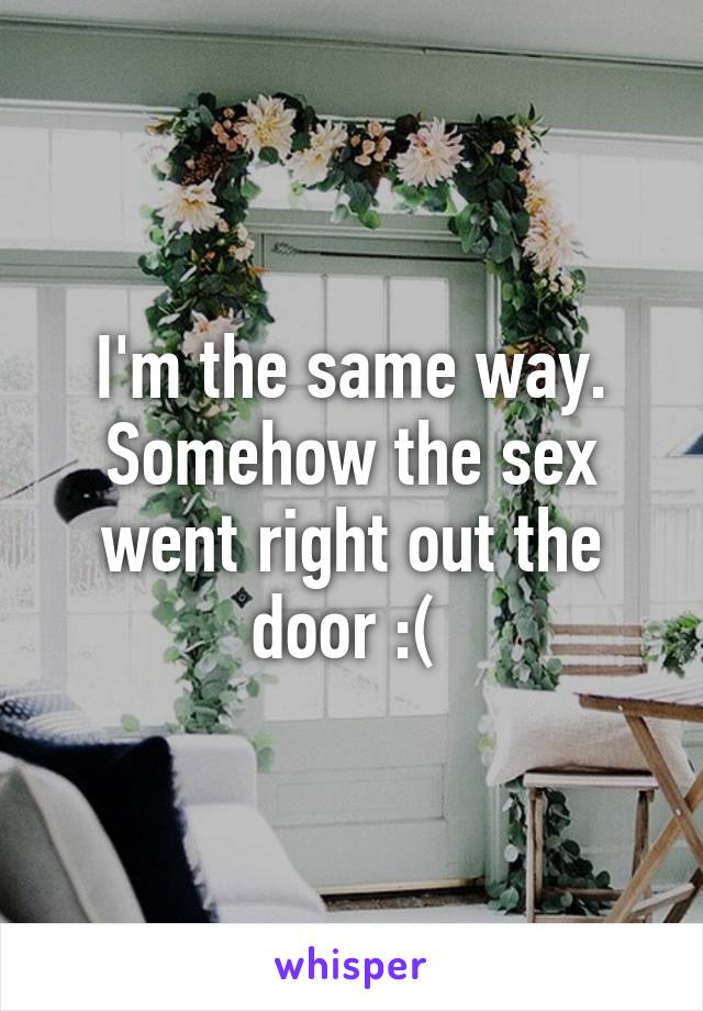 I'm the same way. Somehow the sex went right out the door :( 
