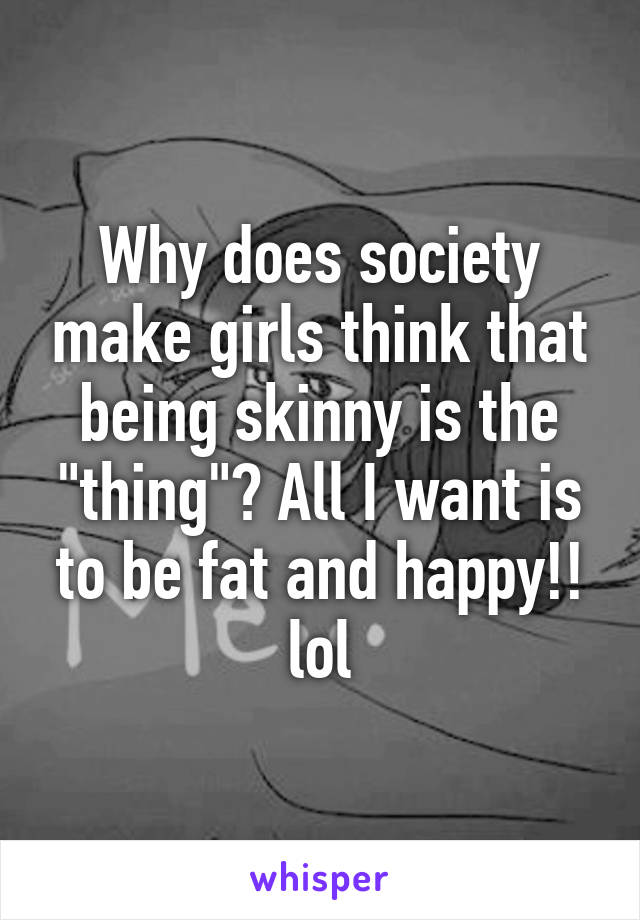 Why does society make girls think that being skinny is the "thing"? All I want is to be fat and happy!! lol