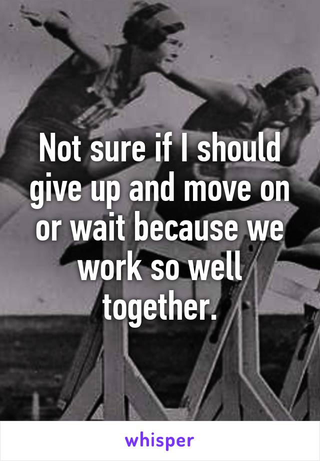 Not sure if I should give up and move on or wait because we work so well together.