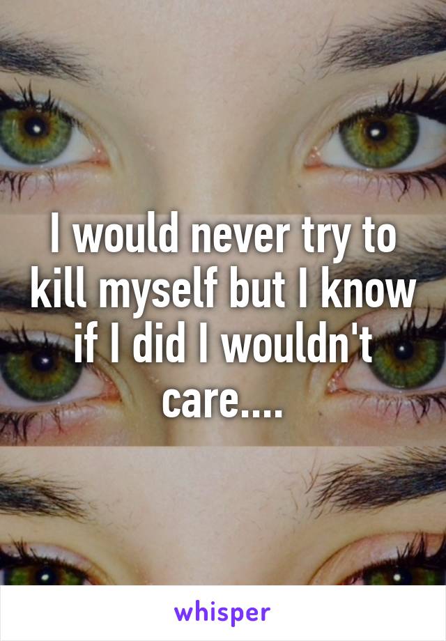 I would never try to kill myself but I know if I did I wouldn't care....