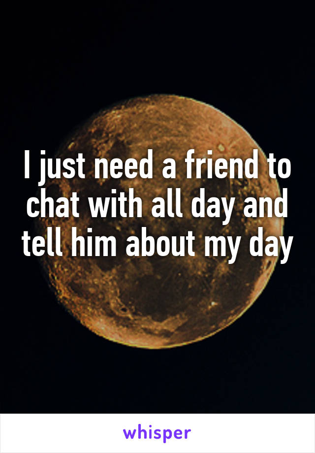 I just need a friend to chat with all day and tell him about my day 