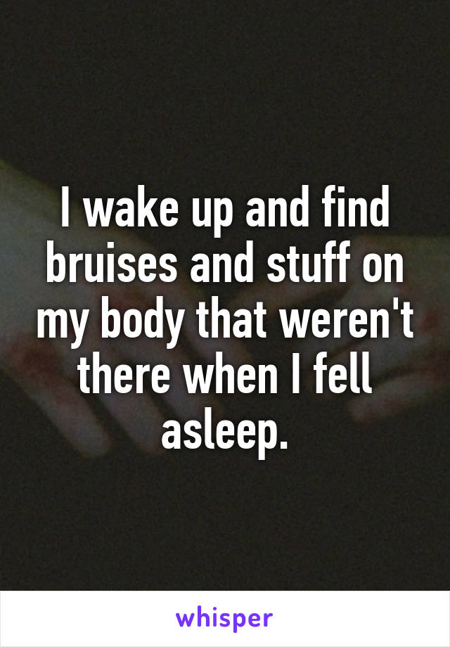 I wake up and find bruises and stuff on my body that weren't there when I fell asleep.