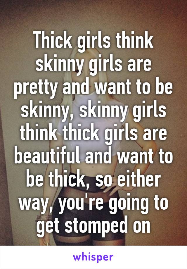 Thick girls think skinny girls are pretty and want to be skinny, skinny girls think thick girls are beautiful and want to be thick, so either way, you're going to get stomped on