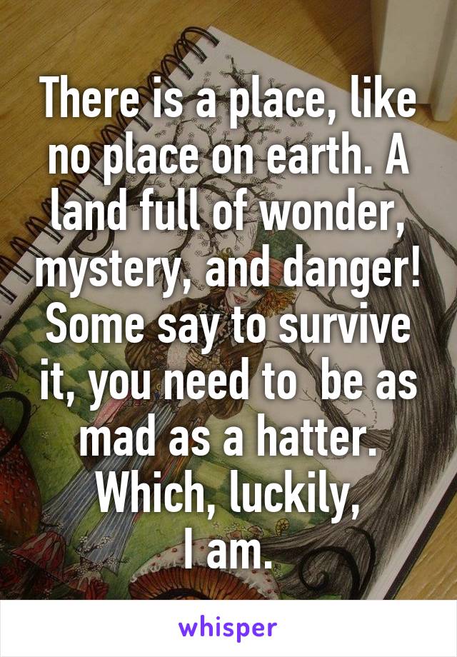 There is a place, like no place on earth. A land full of wonder, mystery, and danger! Some say to survive it, you need to  be as mad as a hatter. Which, luckily,
I am.