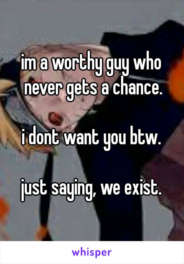 im a worthy guy who never gets a chance.

i dont want you btw.

just saying, we exist.