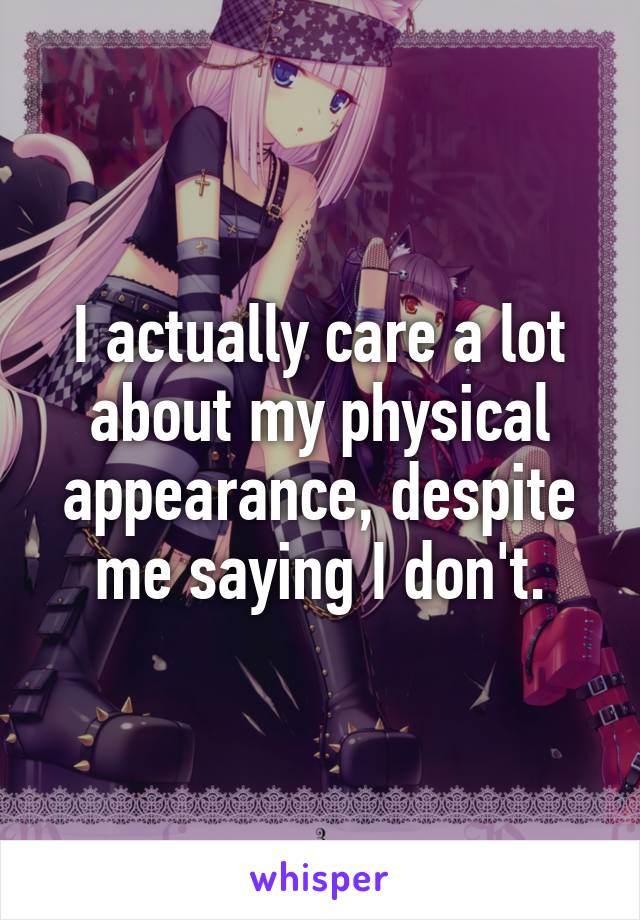 I actually care a lot about my physical appearance, despite me saying I don't.