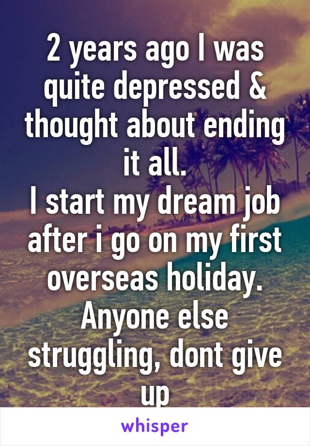 2 years ago I was quite depressed & thought about ending it all.
I start my dream job after i go on my first overseas holiday.
Anyone else struggling, dont give up