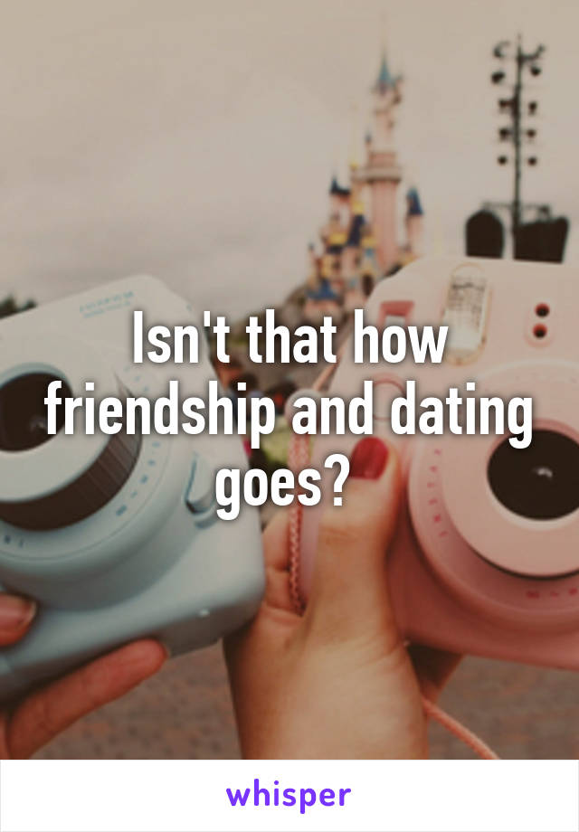 Isn't that how friendship and dating goes? 