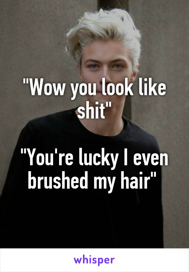 "Wow you look like shit"

"You're lucky I even brushed my hair" 