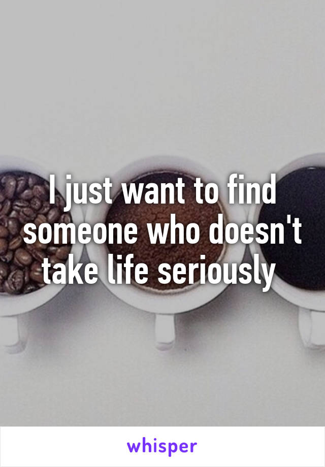 I just want to find someone who doesn't take life seriously 