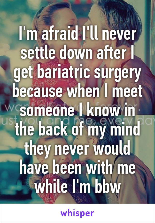 I'm afraid I'll never settle down after I get bariatric surgery because when I meet someone I know in the back of my mind they never would have been with me while I'm bbw