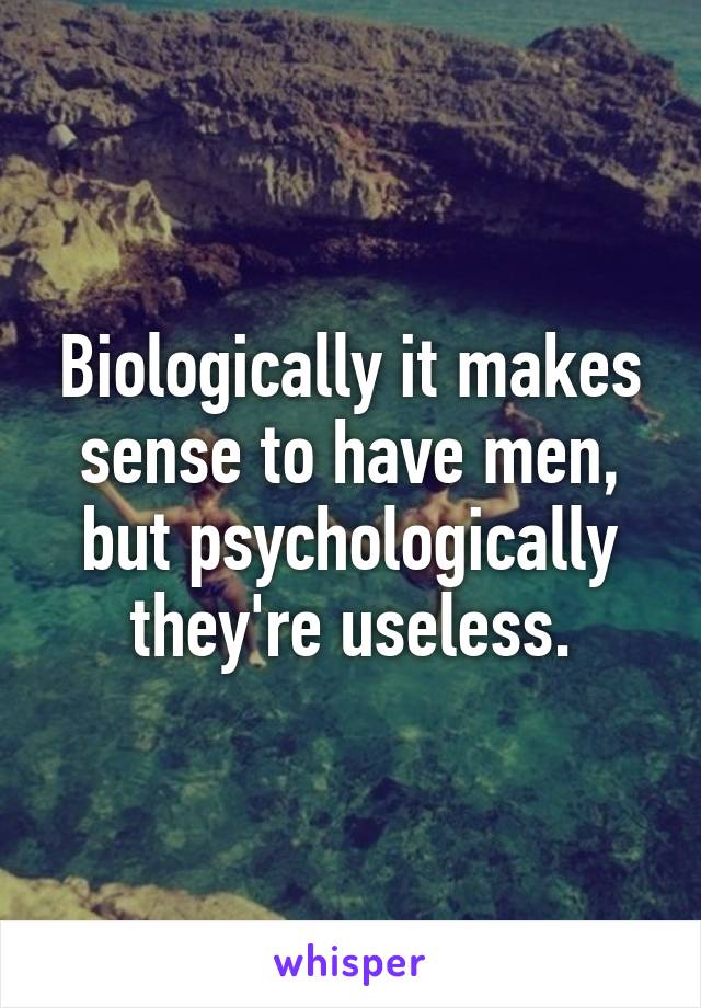 Biologically it makes sense to have men, but psychologically they're useless.